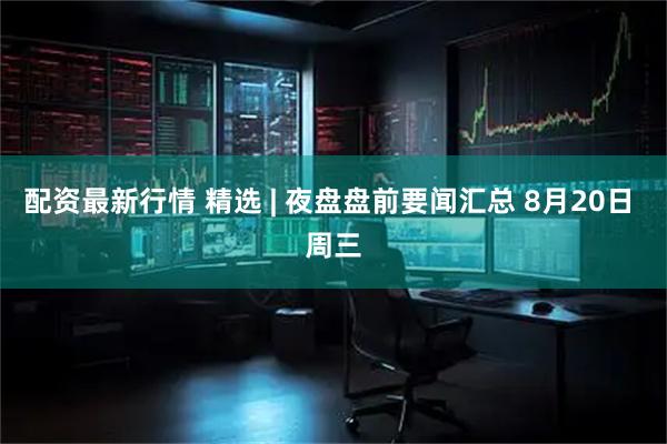 配资最新行情 精选 | 夜盘盘前要闻汇总 8月20日 周三