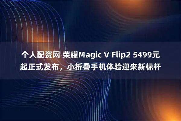 个人配资网 荣耀Magic V Flip2 5499元起正式发布，小折叠手机体验迎来新标杆