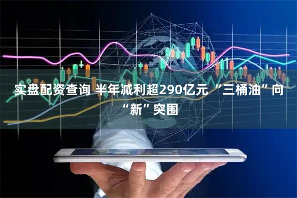 实盘配资查询 半年减利超290亿元 “三桶油”向“新”突围