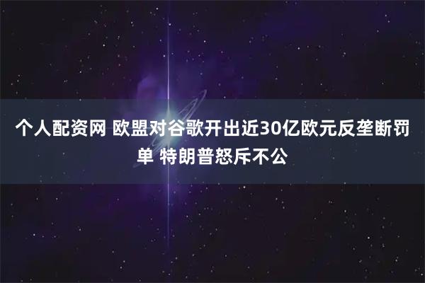 个人配资网 欧盟对谷歌开出近30亿欧元反垄断罚单 特朗普怒斥不公