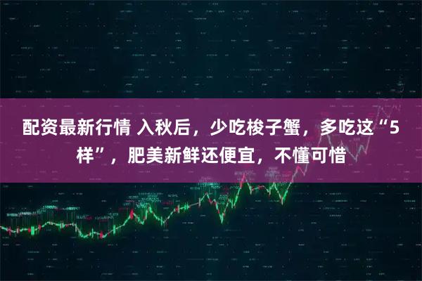 配资最新行情 入秋后，少吃梭子蟹，多吃这“5样”，肥美新鲜还便宜，不懂可惜