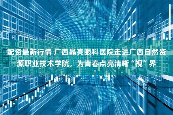配资最新行情 广西晶亮眼科医院走进广西自然资源职业技术学院，为青春点亮清晰“视”界