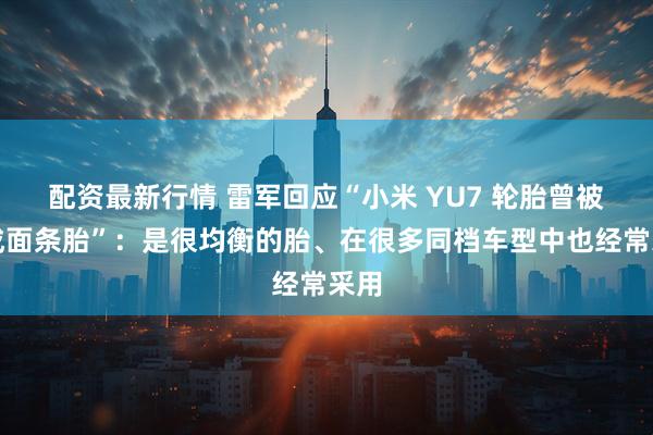 配资最新行情 雷军回应“小米 YU7 轮胎曾被黑成面条胎”：是很均衡的胎、在很多同档车型中也经常采用