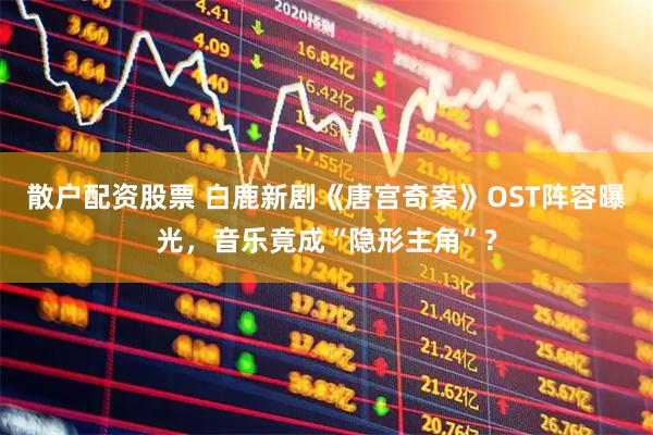 散户配资股票 白鹿新剧《唐宫奇案》OST阵容曝光，音乐竟成“隐形主角”?