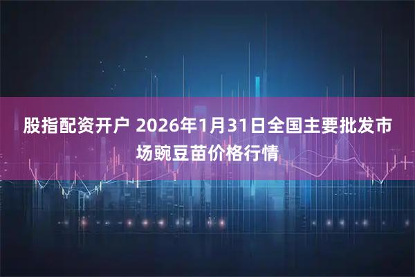 股指配资开户 2026年1月31日全国主要批发市场豌豆苗价格行情