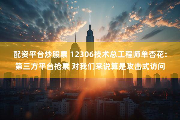 配资平台炒股票 12306技术总工程师单杏花：第三方平台抢票 对我们来说算是攻击式访问