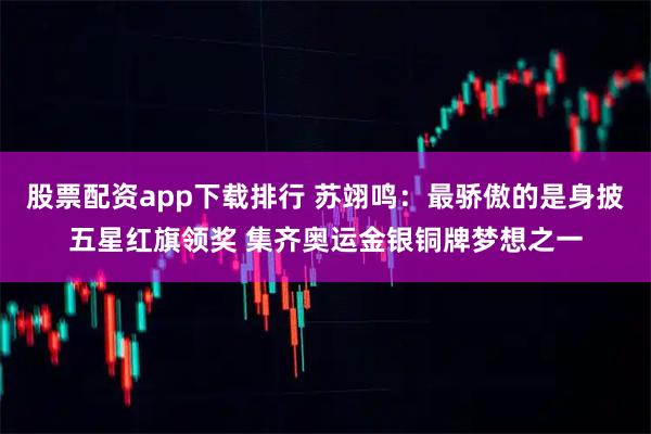 股票配资app下载排行 苏翊鸣：最骄傲的是身披五星红旗领奖 集齐奥运金银铜牌梦想之一