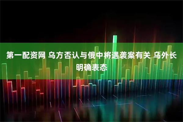 第一配资网 乌方否认与俄中将遇袭案有关 乌外长明确表态