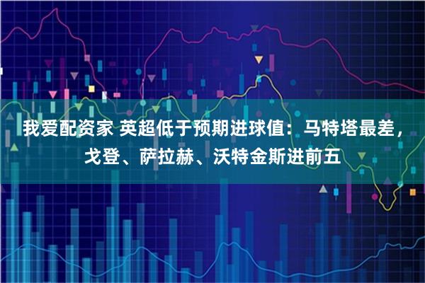 我爱配资家 英超低于预期进球值：马特塔最差，戈登、萨拉赫、沃特金斯进前五