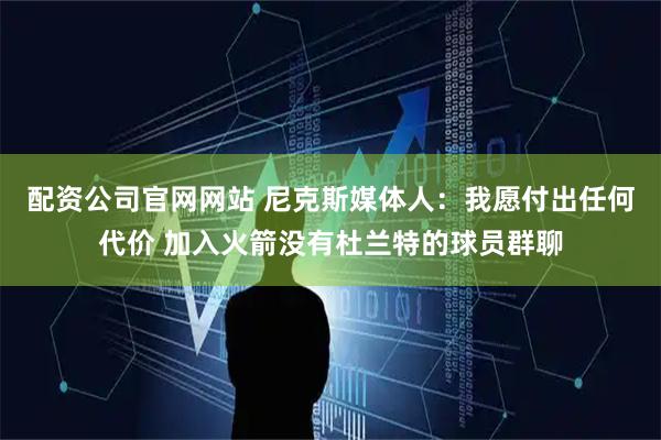 配资公司官网网站 尼克斯媒体人：我愿付出任何代价 加入火箭没有杜兰特的球员群聊
