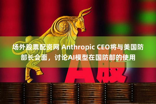 场外股票配资网 Anthropic CEO将与美国防部长会面，讨论AI模型在国防部的使用