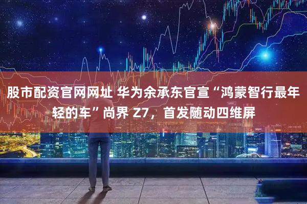 股市配资官网网址 华为余承东官宣“鸿蒙智行最年轻的车”尚界 Z7，首发随动四维屏