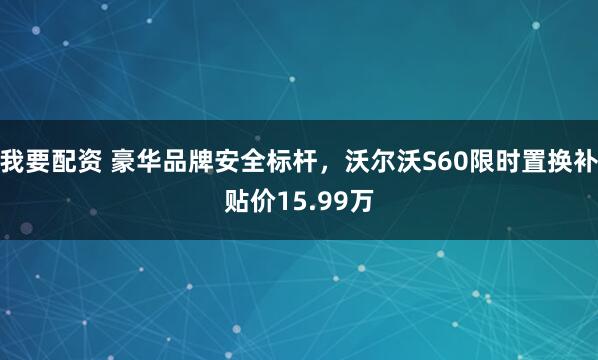 我要配资 豪华品牌安全标杆，沃尔沃S60限时置换补贴价15.99万