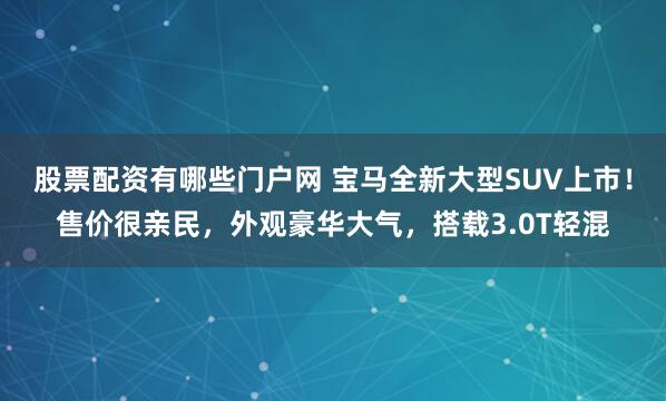股票配资有哪些门户网 宝马全新大型SUV上市！售价很亲民，外观豪华大气，搭载3.0T轻混