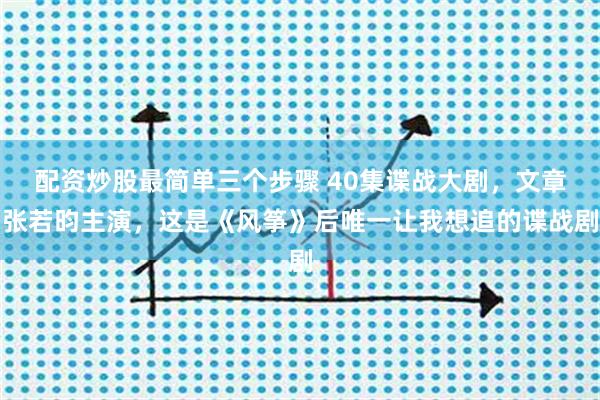 配资炒股最简单三个步骤 40集谍战大剧，文章张若昀主演，这是《风筝》后唯一让我想追的谍战剧