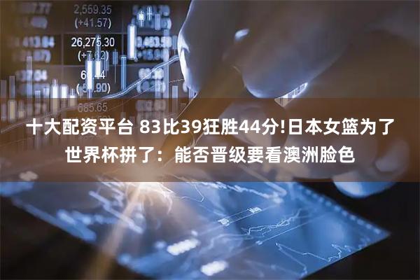 十大配资平台 83比39狂胜44分!日本女篮为了世界杯拼了：能否晋级要看澳洲脸色