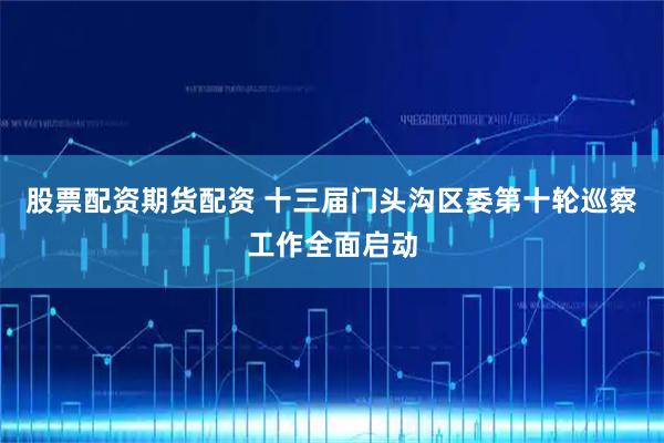 股票配资期货配资 十三届门头沟区委第十轮巡察工作全面启动