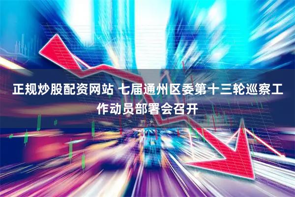 正规炒股配资网站 七届通州区委第十三轮巡察工作动员部署会召开