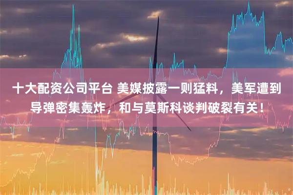 十大配资公司平台 美媒披露一则猛料，美军遭到导弹密集轰炸，和与莫斯科谈判破裂有关！